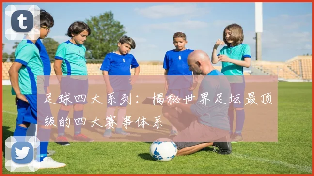 足球四大系列：揭秘世界足坛最顶级的四大赛事体系