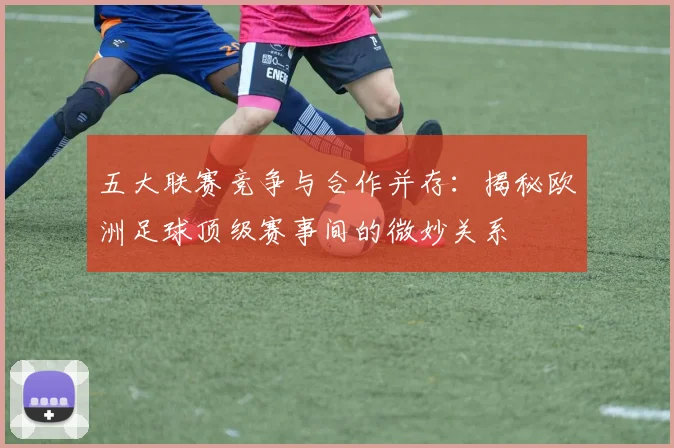 五大联赛竞争与合作并存：揭秘欧洲足球顶级赛事间的微妙关系