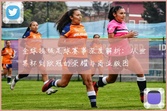 全球顶级足球赛事深度解析：从世界杯到欧冠的荣耀与商业版图