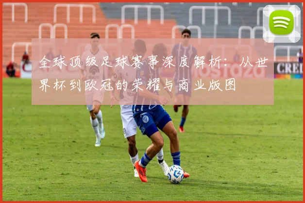 全球顶级足球赛事深度解析：从世界杯到欧冠的荣耀与商业版图