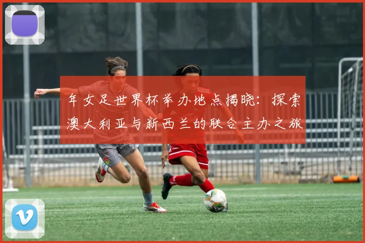年女足世界杯举办地点揭晓：探索澳大利亚与新西兰的联合主办之旅