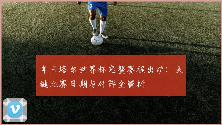 年卡塔尔世界杯完整赛程出炉：关键比赛日期与对阵全解析