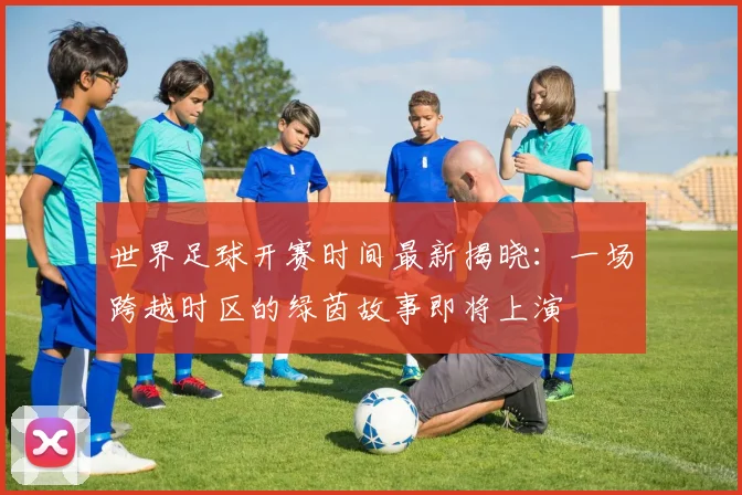 世界足球开赛时间最新揭晓：一场跨越时区的绿茵故事即将上演